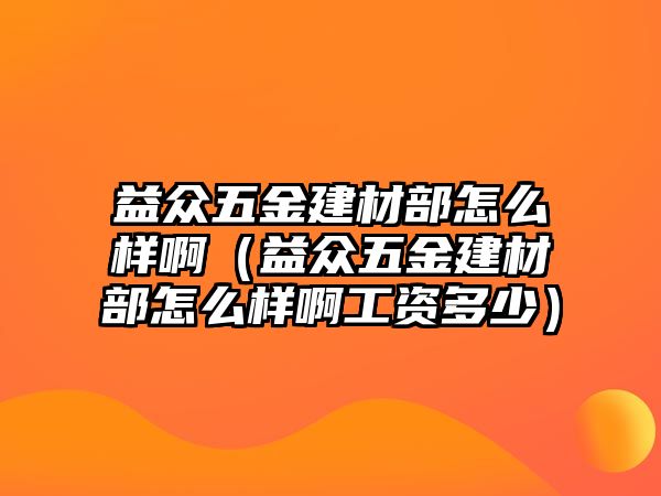 益眾五金建材部怎么樣?。ㄒ姹娢褰鸾ú牟吭趺礃影」べY多少）