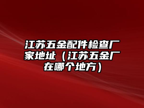 江蘇五金配件檢查廠家地址（江蘇五金廠在哪個(gè)地方）