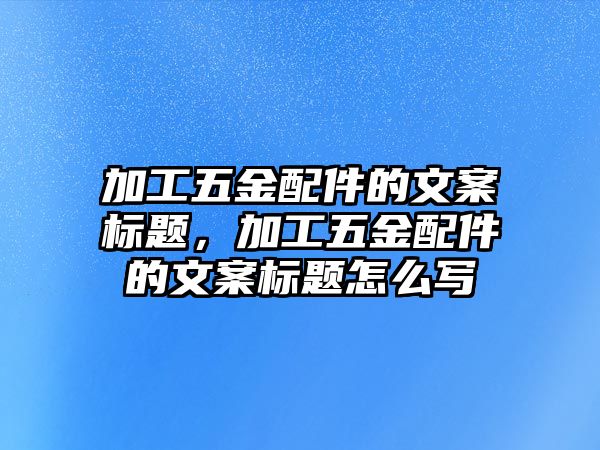 加工五金配件的文案標題，加工五金配件的文案標題怎么寫