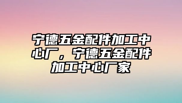 寧德五金配件加工中心廠，寧德五金配件加工中心廠家