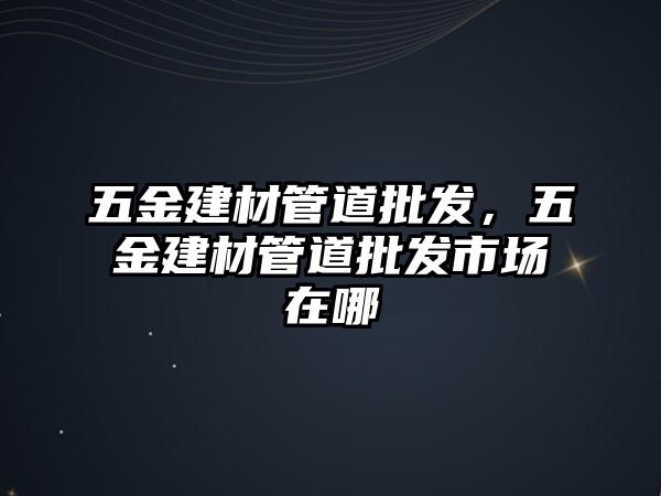 五金建材管道批發(fā)，五金建材管道批發(fā)市場(chǎng)在哪