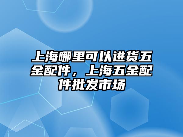 上海哪里可以進貨五金配件，上海五金配件批發(fā)市場