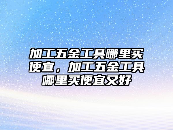 加工五金工具哪里買便宜，加工五金工具哪里買便宜又好